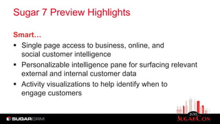 Sugar 7 Preview Highlights
Smart…
 Single page access to business, online, and
social customer intelligence
 Personalizable intelligence pane for surfacing relevant
external and internal customer data
 Activity visualizations to help identify when to
engage customers
 