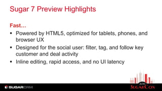 Sugar 7 Preview Highlights
Fast…
 Powered by HTML5, optimized for tablets, phones, and
browser UX
 Designed for the social user: filter, tag, and follow key
customer and deal activity
 Inline editing, rapid access, and no UI latency
 