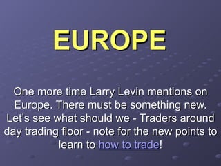 EUROPE One more time Larry Levin mentions on Europe. There must be something new. Let’s see what should we - Traders around day trading floor - note for the new points to learn to  how to trade ! 