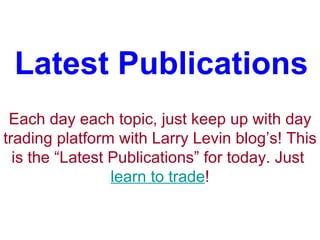 Latest Publications Each day each topic, just keep up with day trading platform with Larry Levin blog’s! This is the “Latest Publications” for today. Just  learn to trade ! 
