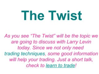 The Twist As you see “The Twist” will be the topic we are going to discuss with Larry Levin today. Since we not only need  trading techniques , some good information will help your trading. Just a short talk, check to  learn to trade ! 
