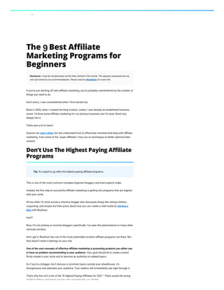 Affiliate Marketing The 8 Best Affiliate Marketing Programs for Beginners
The 8 Best Affiliate
Marketing Programs for
Beginners
Disclosure: I may be compensated via the links clicked in this article. The opinions expressed are my
own and stand by my recommendations. Please read my disclaimer for more info.
If you’re just starting off with affiliate marketing, you’re probably overwhelmed by the number of
things you need to do.
Don’t worry. I was overwhelmed when I first started too.
Back in 2009, when I created the blog Investor Junkie, I was already an established business
owner. I’d done some affiliate marketing for my previous business, but I’d never dived very
deeply into it.
There was a lot to learn!
Anyone can start a blog, but few understand how to effectively monetize that blog with affiliate
marketing. Even some of the “super affiliates” miss out on techniques to better optimize their
content.
Tip: It’s stupid to go after the highest paying affiliate programs.
This is one of the most common mistakes beginner bloggers and even experts make.
Instead, the first step to successful affiliate marketing is getting into programs that are aligned
with your niche.
All too often I’ll come across a mommy blogger who discusses things like raising children,
couponing, and recipes but then posts about how you can create a side hustle by starting a
blog with Bluehost.
Huh?!
Now, I’m not picking on mommy bloggers specifically. I’ve seen this phenomenon in many other
verticals (niches).
And I get it: Bluehost has one of the most potentially lucrative affiliate programs out there. But
that doesn’t mean it belongs on your site.
One of the core concepts of effective affiliate marketing is promoting products you either use
or have no problem recommending to your audience. Your goal should be to create a brand
firmly rooted in your niche and to become an authority on related topics.
So if you’re a blogger, don’t discuss or promote topics outside your wheelhouse. It’s
disingenuous and alienates your audience. Your readers will immediately see right through it.
That’s why this isn’t a list of the “8 Highest-Paying Affiliates for 2021.” That’s surely the wrong
model to follow and ignore anyone who recommends you do this
Don’t Use The Highest Paying Affiliate
Programs
Table of Contents
Don't Use The Highest Paying Affiliate
Programs
Create Your Content First
1. Amazon Associates
2. Commission Junction (CJ)
3. Impact
4. Awin
5. ShareASale
6. FlexOffers
7. Sovrn //Commerce
8. Skimlinks
FAQs
Blogging SEO Affiliate Marketing Webinar Software My Courses Hire Me Members
9
 