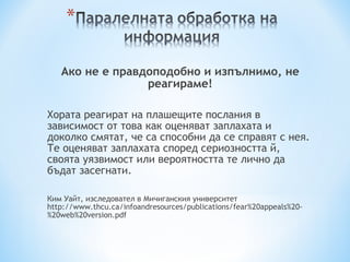 Ако не е правдоподобно и изпълнимо, не реагираме ! Хората реагират на плашещите послания в зависимост от това как оценяват заплахата и доколко смятат, че са способни да се справят с нея .  Те оценяват заплахата според сериозността й,  своята уязвимост или вероятността те лично да бъдат засегнати. Ким Уайт, изследовател в Мичиганския университет http://www.thcu.ca/infoandresources/publications/fear%20appeals%20-%20web%20version.pdf 
