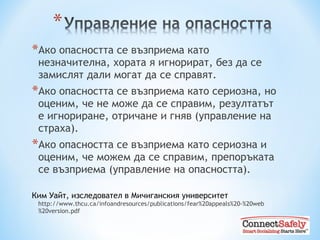 Ако опасността се възприема като незначителна, хората я игнорират, без да се замислят дали могат да се справят. Ако опасността се възприема като сериозна, но оценим, че не може да се справим, резултатът е игнориране, отричане и гняв (управление на страха). Ако опасността се възприема като сериозна и оценим, че можем да се справим ,  препоръката се възприема  ( управление на опасността ) . Ким Уайт, изследовател в Мичиганския университет  http://www.thcu.ca/infoandresources/publications/fear%20appeals%20-%20web%20version.pdf 