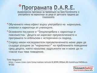 Обучението няма ефект върху употребата на  марихуана ,  алкохол и наркотици от учениците. Основното послание е  “ Злоупотребата с наркотици е повсеместна ."  Децата не харесват преувеличението и програмата ги отблъсква с истеричния си подход. Според някои изследователи преувеличението може дори да създаде усещане за “нормалност” на проблемното поведение сред децата, което намалява задръжките им и може да ги тласне към това поведение. Time Magazine: http://www.time.com/time/nation/article/0,8599,99564,00.html#ixzz1W0XkvmW1DD  