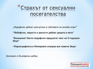 „ Подофили дебнат малчугани в сайтовете за онлайн игри” “ Педофили , нацисти и расисти дебнат децата в нета ” “ Внимание! Нагли педофили предлагат  секс  на 5-годишни  деца ” «Порнографията в  Интернет  атакува все повече  деца» Заглавия в български медии 