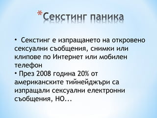 Секстинг е изпращането на откровено сексуални съобщения, снимки или клипове по Интернет или мобилен телефон  През 2008 година  20%  от американските тийнейджъри са изпращали сексуални електронни съобщения, НО... 