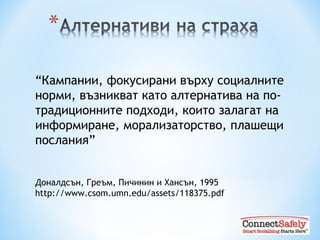 “ Кампании, фокусирани върху социалните норми, възникват като алтернатива на по-традиционните подходи, които залагат на информиране, морализаторство, плашещи послания”   Доналдсън, Греъм ,  Пичинин и Хансън , 1995 http://www.csom.umn.edu/assets/118375.pdf 