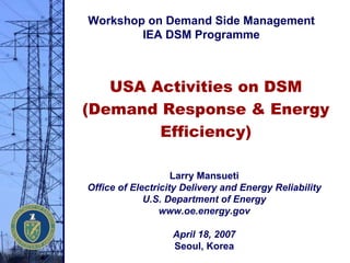 USA Activities on DSM
(Demand Response & Energy
Efficiency)
Larry Mansueti
Office of Electricity Delivery and Energy Reliability
U.S. Department of Energy
www.oe.energy.gov
April 18, 2007
Seoul, Korea
Workshop on Demand Side Management
IEA DSM Programme
 