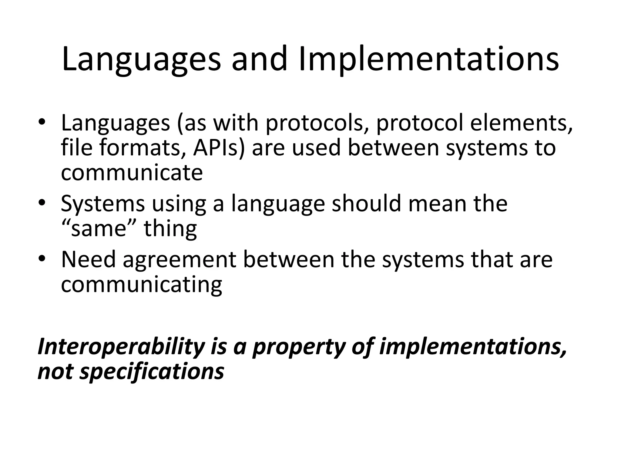 Languages and Implementations
• Languages (as with protocols, protocol elements,
  file formats, APIs) are used between systems to
  communicate
• Systems using a language should mean the
  “same” thing
• Need agreement between the systems that are
  communicating

Interoperability is a property of implementations,
not specifications
 