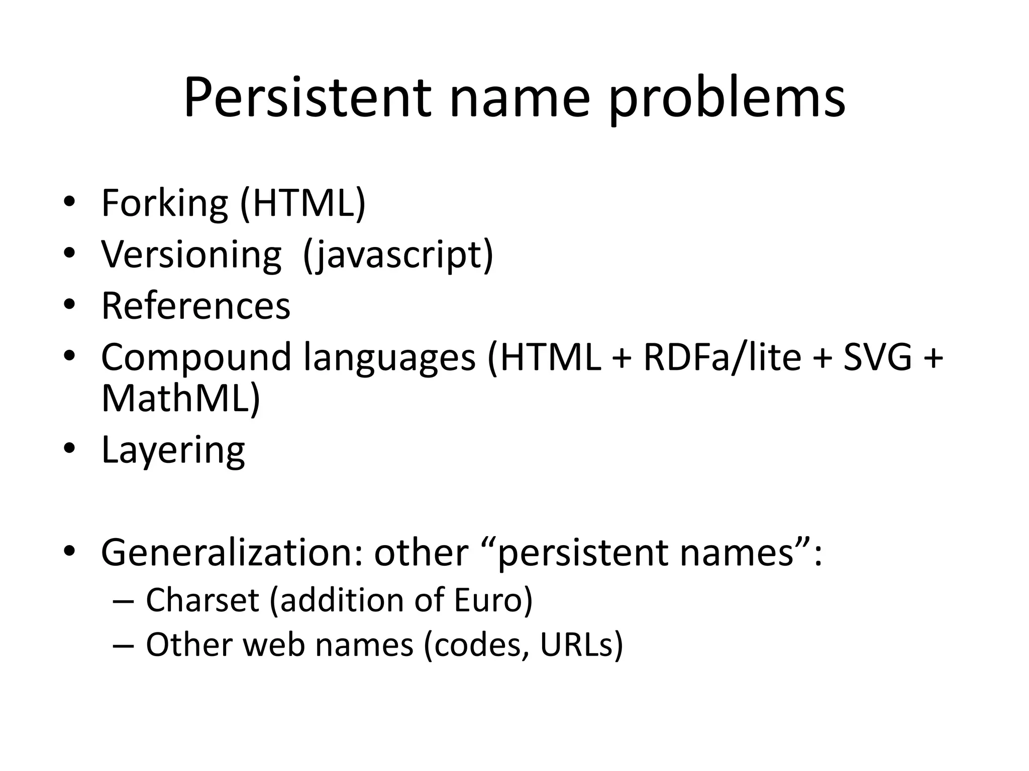 Persistent name problems
• Forking (HTML)
• Versioning (javascript)
• References
• Compound languages (HTML + RDFa/lite + SVG +
  MathML)
• Layering

• Generalization: other “persistent names”:
    – Charset (addition of Euro)
    – Other web names (codes, URLs)
 