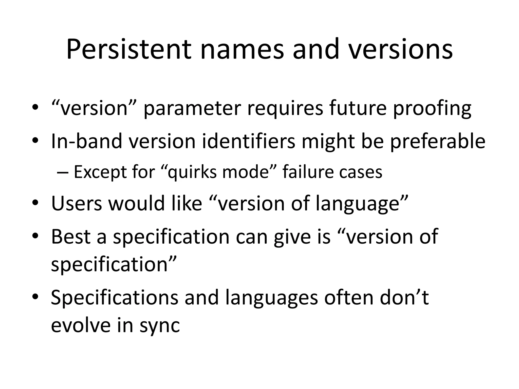 Persistent names and versions
• “version” parameter requires future proofing
• In-band version identifiers might be preferable
  – Except for “quirks mode” failure cases
• Users would like “version of language”
• Best a specification can give is “version of
  specification”
• Specifications and languages often don’t
  evolve in sync
 