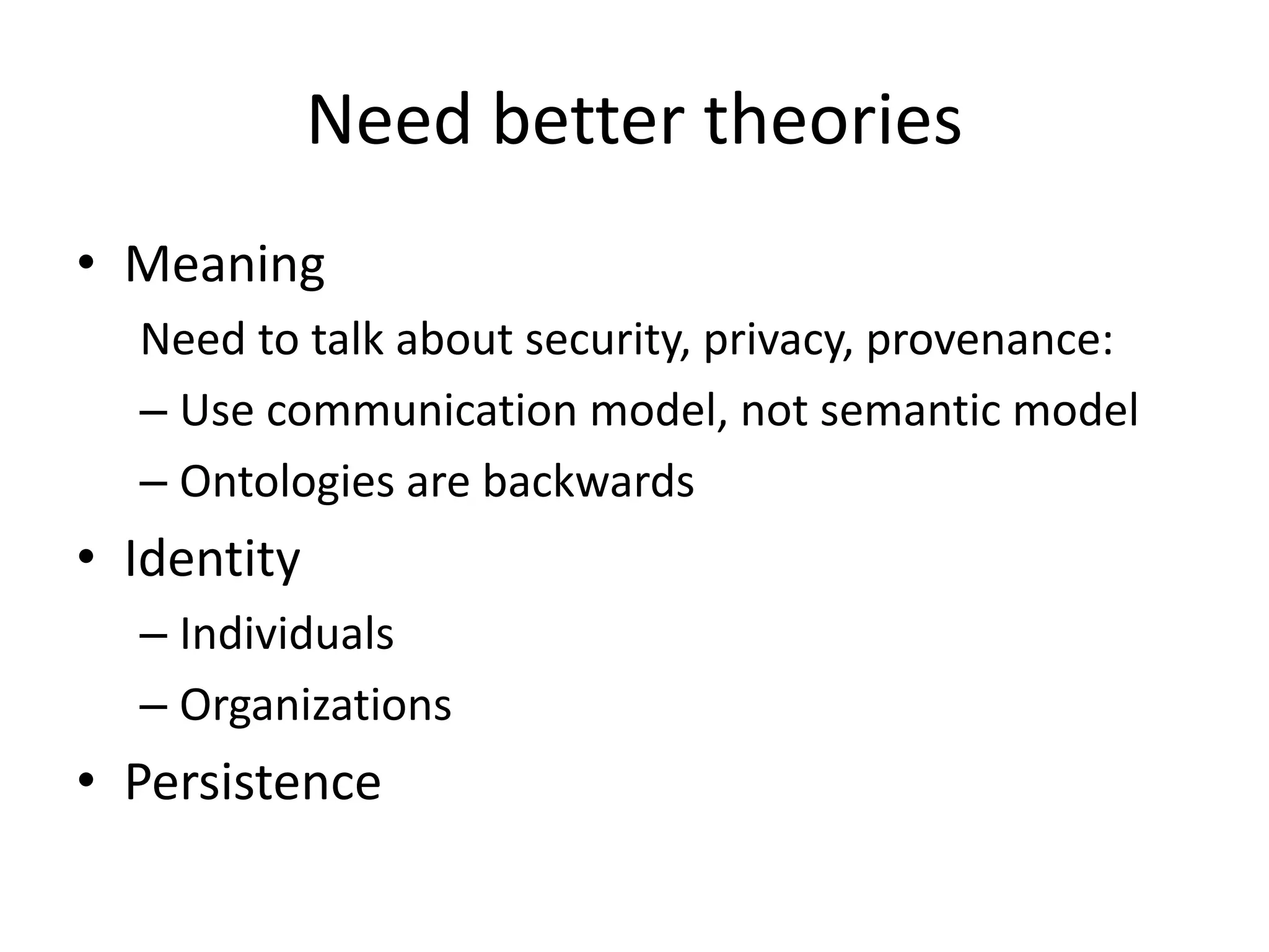 Need better theories
• Meaning
  Need to talk about security, privacy, provenance:
  – Use communication model, not semantic model
  – Ontologies are backwards
• Identity
  – Individuals
  – Organizations
• Persistence
 