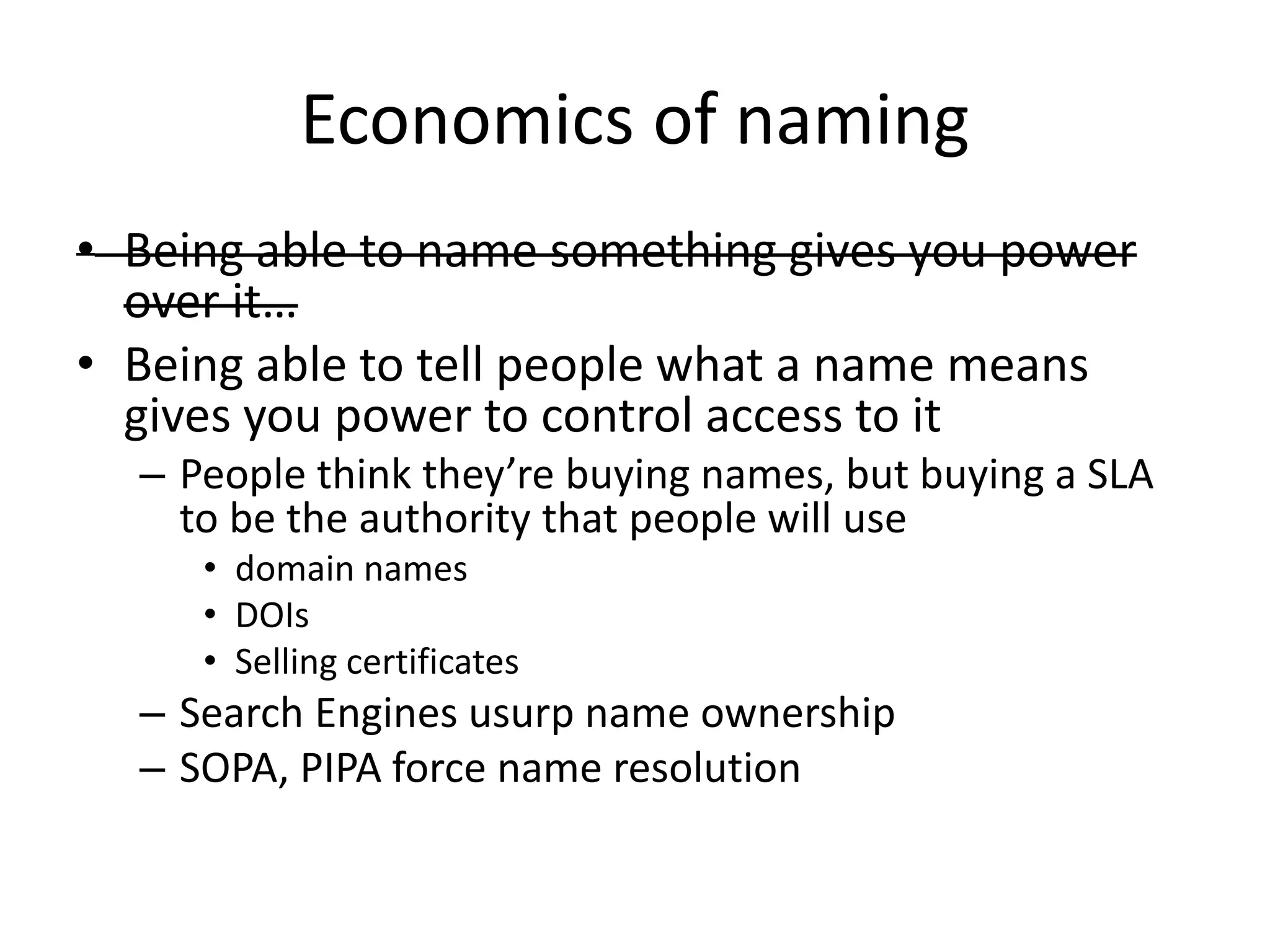 Economics of naming
• Being able to name something gives you power
  over it…
• Being able to tell people what a name means
  gives you power to control access to it
  – People think they’re buying names, but buying a SLA
    to be the authority that people will use
     • domain names
     • DOIs
     • Selling certificates
  – Search Engines usurp name ownership
  – SOPA, PIPA force name resolution
 