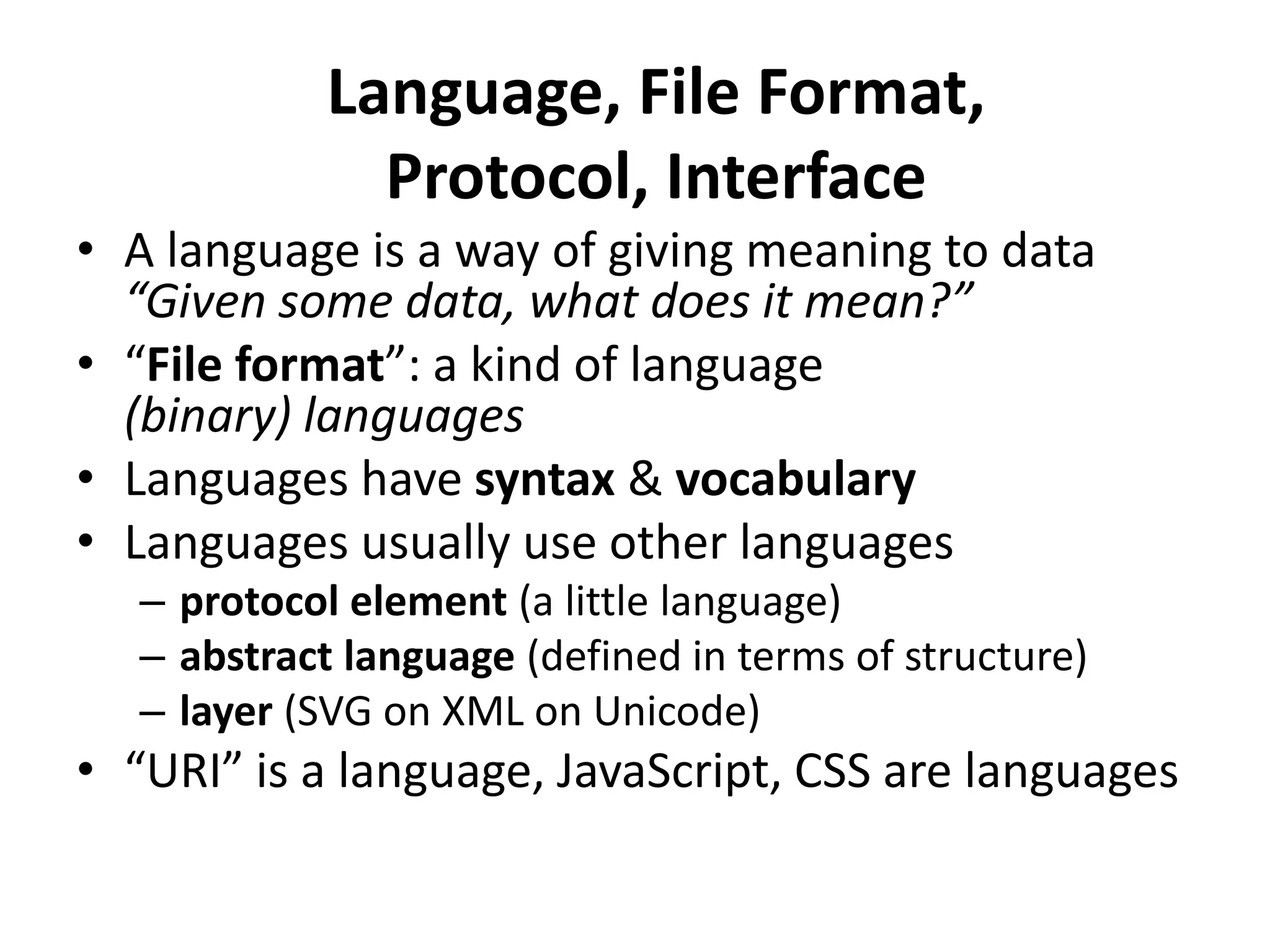Language, File Format,
              Protocol, Interface
• A language is a way of giving meaning to data
  “Given some data, what does it mean?”
• “File format”: a kind of language
  (binary) languages
• Languages have syntax & vocabulary
• Languages usually use other languages
  – protocol element (a little language)
  – abstract language (defined in terms of structure)
  – layer (SVG on XML on Unicode)
• “URI” is a language, JavaScript, CSS are languages
 
