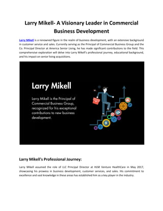 Larry Mikell- A Visionary Leader in Commercial
Business Development
Larry Mikell is a renowned figure in the realm of business development, with an extensive background
in customer service and sales. Currently serving as the Principal of Commercial Business Group and the
Co. Principal Director at America Senior Living, he has made significant contributions to the field. This
comprehensive exploration will delve into Larry Mikell's professional journey, educational background,
and his impact on senior living acquisitions.
Larry Mikell's Professional Journey:
Larry Mikell assumed the role of LLC Principal Director at HLM Venture HealthCare in May 2017,
showcasing his prowess in business development, customer services, and sales. His commitment to
excellence and vast knowledge in these areas has established him as a key player in the industry.
 