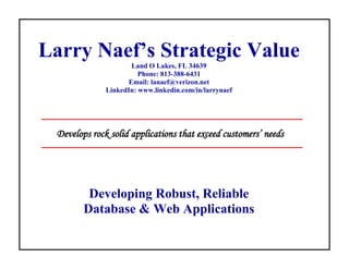 Larry Naef’s Strategic Value
                      Land O Lakes, FL 34639
                        Phone: 813-388-6431
                     Email: lanaef@verizon.net
              LinkedIn: www.linkedin.com/in/larrynaef




 Develops rock solid applications that exceed customers’ needs




         Developing Robust, Reliable
        Database & Web Applications
 