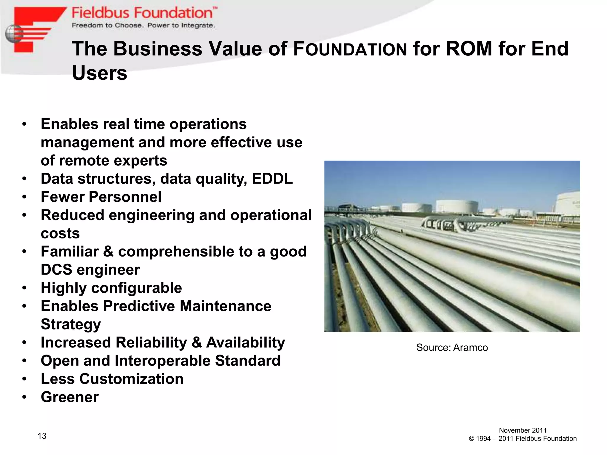 The Business Value of FOUNDATION for ROM for End
       Users

• Enables real time operations
  management and more effective use
  of remote experts
• Data structures, data quality, EDDL
• Fewer Personnel
• Reduced engineering and operational
  costs
• Familiar & comprehensible to a good
  DCS engineer
• Highly configurable
• Enables Predictive Maintenance
  Strategy
• Increased Reliability & Availability   Source: Aramco
• Open and Interoperable Standard
• Less Customization
• Greener

                                                            November 2011
  13                                               © 1994 – 2011 Fieldbus Foundation
 
