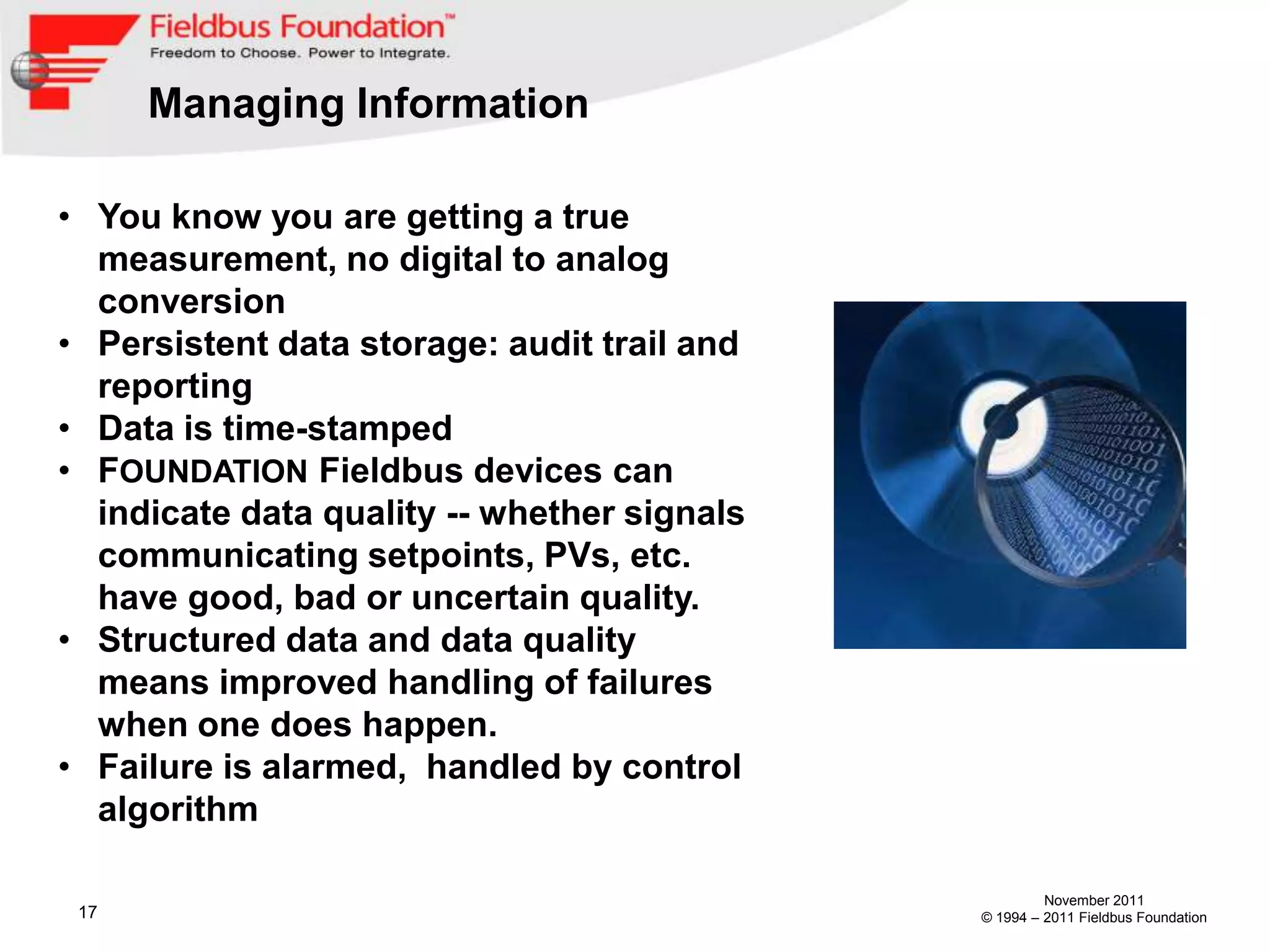 Managing Information

• You know you are getting a true
  measurement, no digital to analog
  conversion
• Persistent data storage: audit trail and
  reporting
• Data is time-stamped
• FOUNDATION Fieldbus devices can
  indicate data quality -- whether signals
  communicating setpoints, PVs, etc.
  have good, bad or uncertain quality.
• Structured data and data quality
  means improved handling of failures
  when one does happen.
• Failure is alarmed, handled by control
  algorithm

                                                      November 2011
 17                                          © 1994 – 2011 Fieldbus Foundation
 