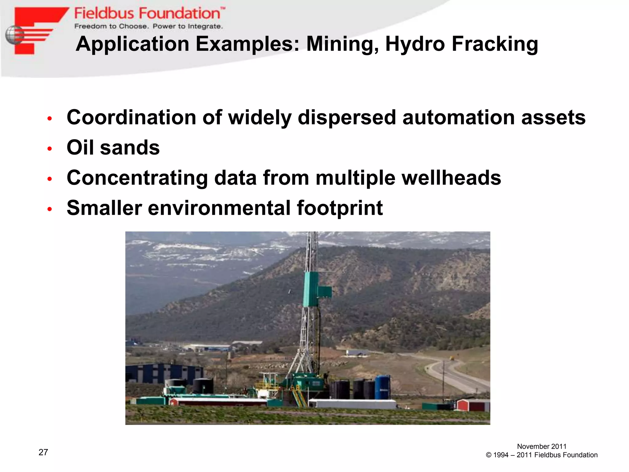 Application Examples: Mining, Hydro Fracking


 • Coordination of widely dispersed automation assets
 • Oil sands
 • Concentrating data from multiple wellheads
 • Smaller environmental footprint




                                                     November 2011
27                                          © 1994 – 2011 Fieldbus Foundation
 