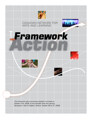 CANADIAN NETWORK FOR
            ARTS AND LEARNING



  Framework
Action
for




  This framework was unanimously adopted in principle on
  October 31st, 2008, by the Canadian Arts and Learning
  Symposium, held in Kingston, Ontario, October 29 to 31, 2008.
 