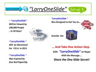 “LarryOneSlide”
                             “LarryOneSlide “
• ”LarryOneSlide”
                             Was Designed to Get You to…
Will be Viewed by
100,000 People
…In 30 Days!
                             Outside the

•“LarryOneSlide “
Will be Monetized
For Y.O.U. in 2011            … And Take One Action Step
                              ADD- “LarryOneSlide” on Skype
•“LarryOneSlide “                     With the Message …
Was inspired by                Share the One Slide Secret!
One Red PaperClip
 