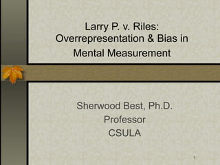 Larry P. v. Riles:
Overrepresentation & Bias in
   Mental Measurement




    Sherwood Best, Ph.D.
         Professor
          CSULA

                               1
 