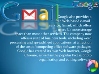 Google also provides a
                                 free Web-based e-mail
                            service, Gmail, which offers
                               its users far more storage
   space than most other services. The company now
        offers a suite of business tools, including word
processing and spreadsheet applications, at a fraction
    of the cost of competing office software packages.
     Google has created its own Web browser, Google
          Chrome, as well as the popular Picasa photo
                     organization and editing software.
 