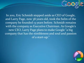 In 2011, Eric Schmidt stepped aside as CEO of Google,
and Larry Page, now 38 years old, took the helm of the
company he founded 13 years before. Schmidt remains
 with the company as Executive Chairman. As Google's
   new CEO, Larry Page plans to make Google "a big
company that has the nimbleness and soul and passion
                     of a start-up."
 