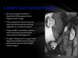 Larry and sergey Brin
 Brin was already enrolled in
Stanford's PhD program when
Page arrived in 1995
 They argued the whole time, but
soon found themselves working
together on a research project.
 Page and Brin wanted to create a
search tool that would find the
most relevant Web page first.
 In 1996 "Anatomy of a Large-Scale
Hypertextual Web Search Engine,"
became the basis for the Google
search engine.

 