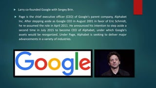  Larry co-founded Google with Sergey Brin.
 Page is the chief executive officer (CEO) of Google's parent company, Alphabet
Inc. After stepping aside as Google CEO in August 2001 in favor of Eric Schmidt,
he re-assumed the role in April 2011. He announced his intention to step aside a
second time in July 2015 to become CEO of Alphabet, under which Google's
assets would be reorganized. Under Page, Alphabet is seeking to deliver major
advancements in a variety of industries.
 