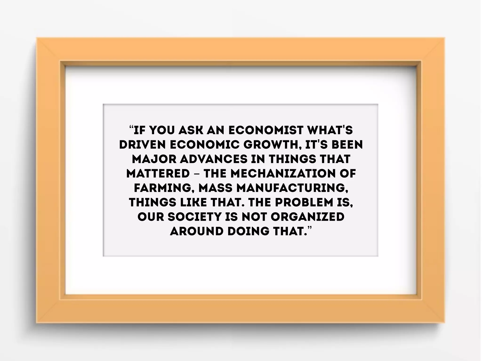 “If you ask an economist what's
driven economic growth, it's been
major advances in things that
mattered - the mechanization of
farming, mass manufacturing,
things like that. The problem is,
our society is not organized
around doing that.”
 