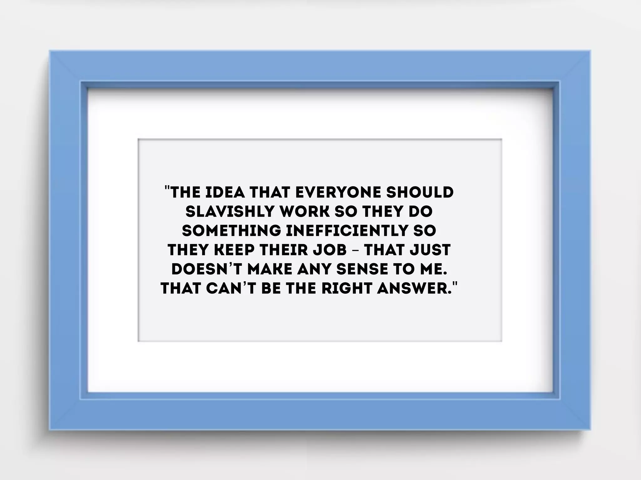 "The idea that everyone should
slavishly work so they do
something inefficiently so
they keep their job – that just
doesn’t make any sense to me.
That can’t be the right answer."
 