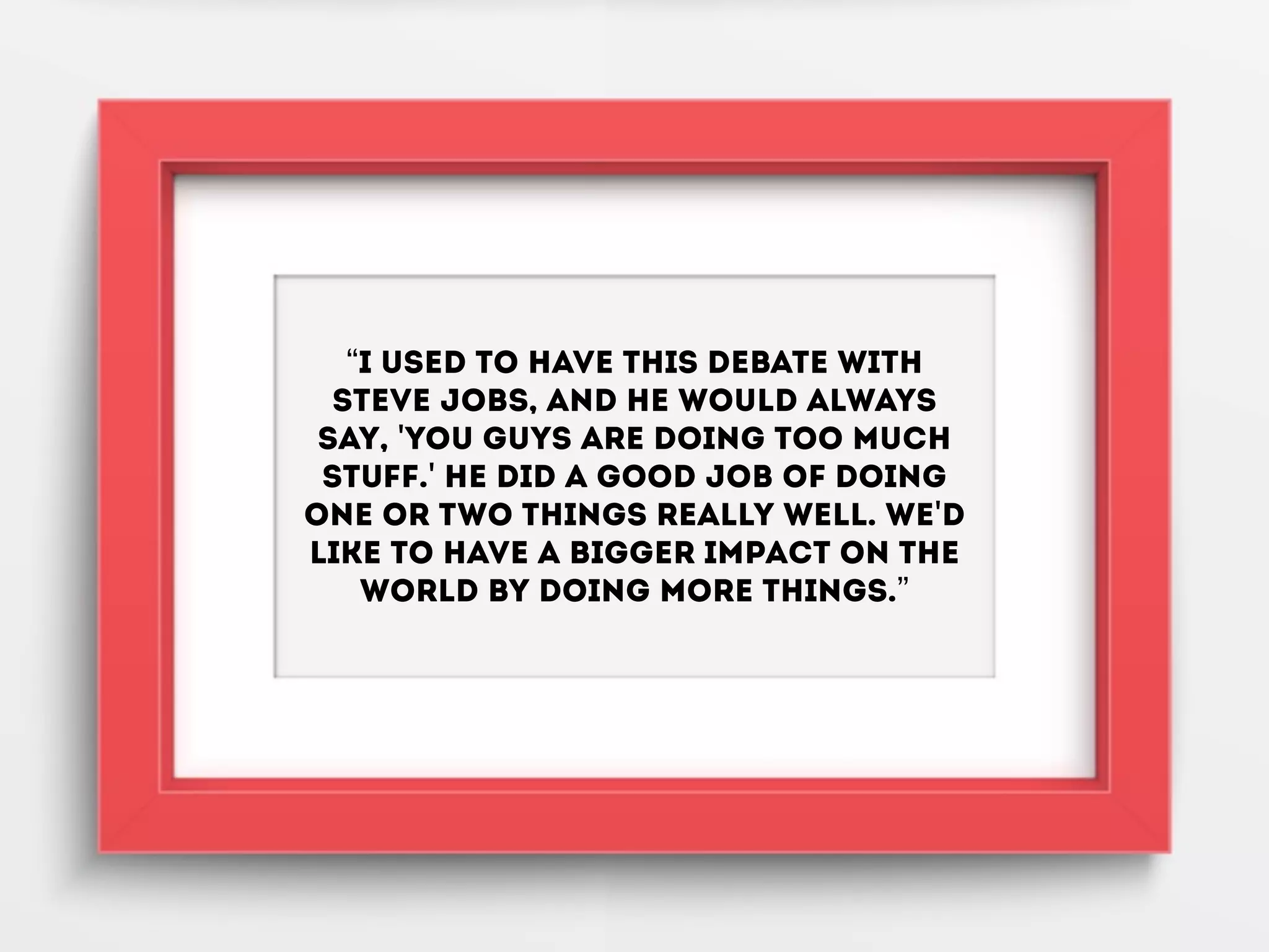“I used to have this debate with
Steve Jobs, and he would always
say, 'You guys are doing too much
stuff.' He did a good job of doing
one or two things really well. We'd
like to have a bigger impact on the
world by doing more things.”
 