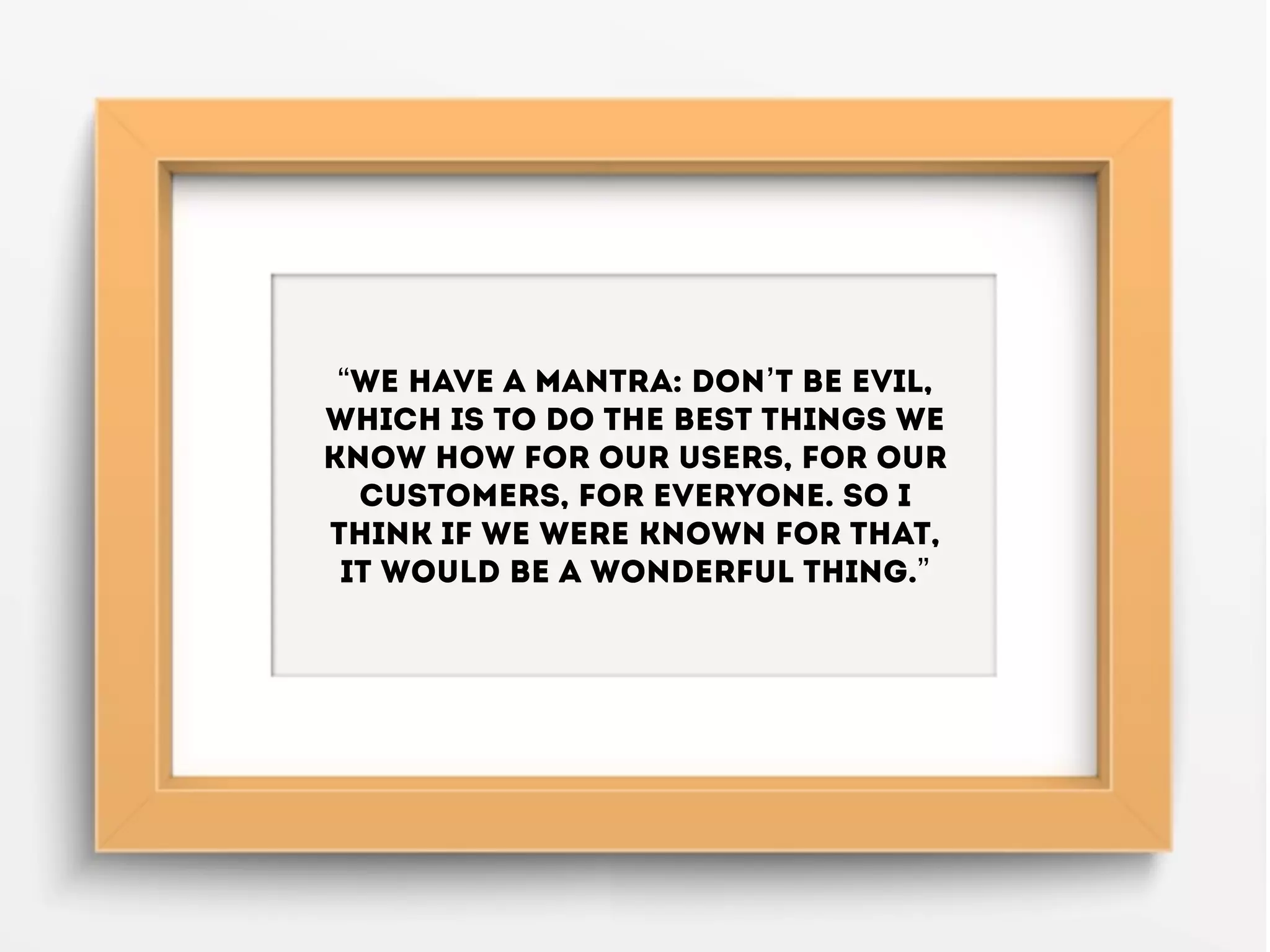 “We have a mantra: don’t be evil,
which is to do the best things we
know how for our users, for our
customers, for everyone. So I
think if we were known for that,
it would be a wonderful thing.”
 