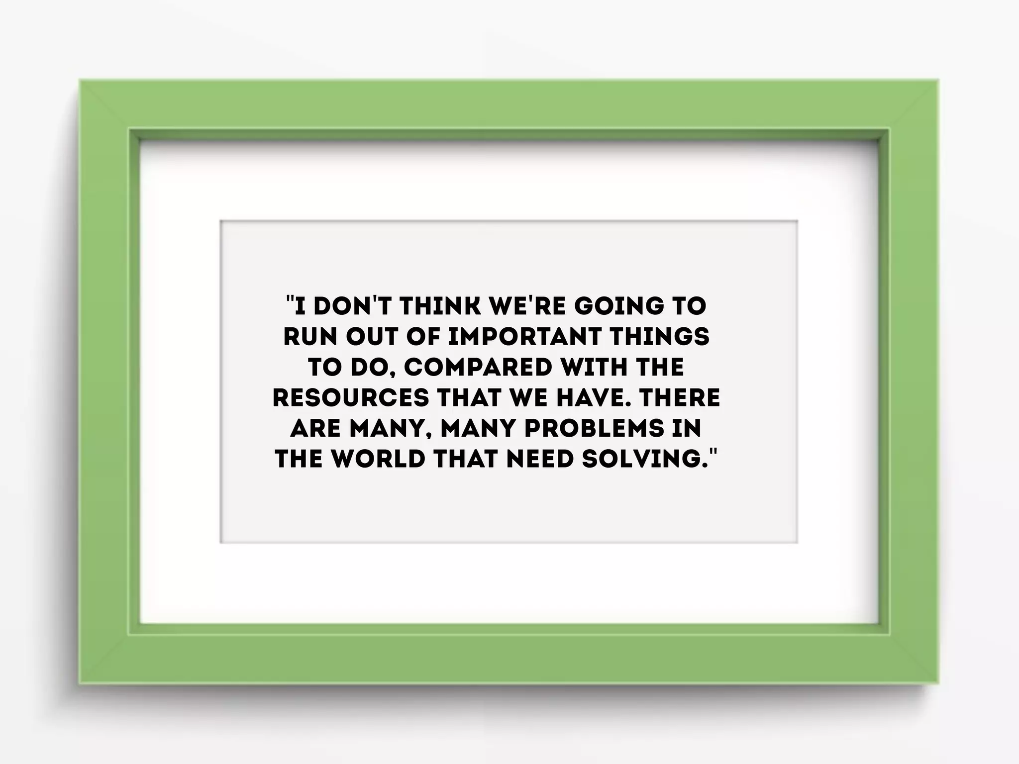 "I don't think we're going to
run out of important things
to do, compared with the
resources that we have. There
are many, many problems in
the world that need solving."
 