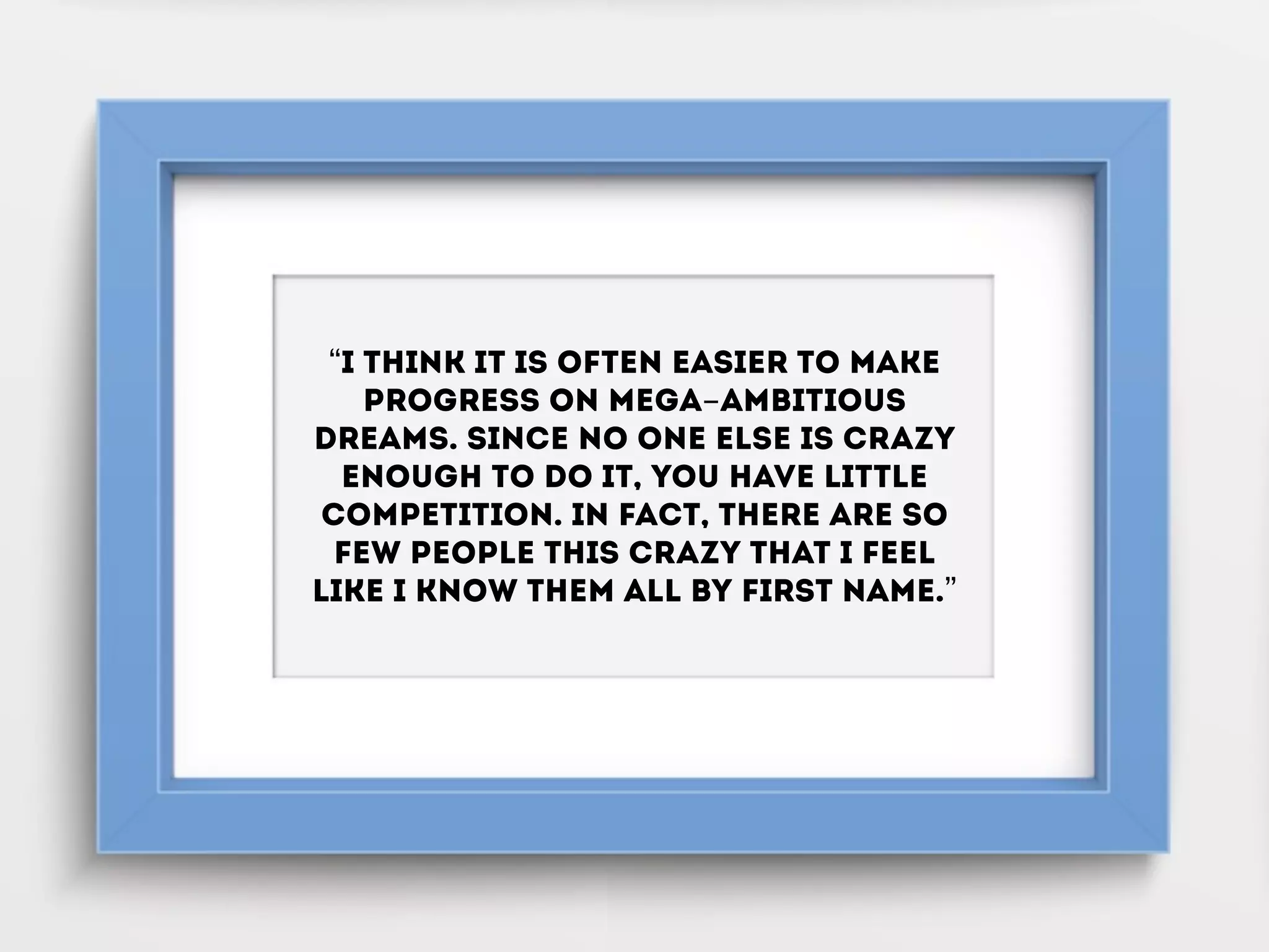 “I think it is often easier to make
progress on mega-ambitious
dreams. Since no one else is crazy
enough to do it, you have little
competition. In fact, there are so
few people this crazy that I feel
like I know them all by first name.”
 