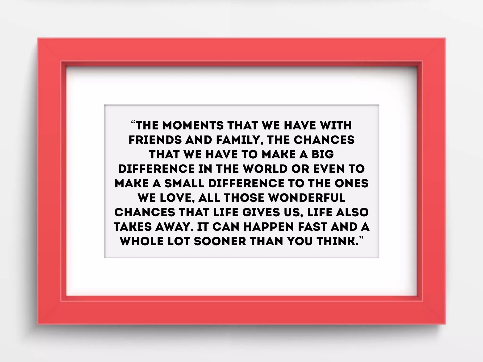 “The moments that we have with
friends and family, the chances
that we have to make a big
difference in the world or even to
make a small difference to the ones
we love, all those wonderful
chances that life gives us, life also
takes away. It can happen fast and a
whole lot sooner than you think.”
 