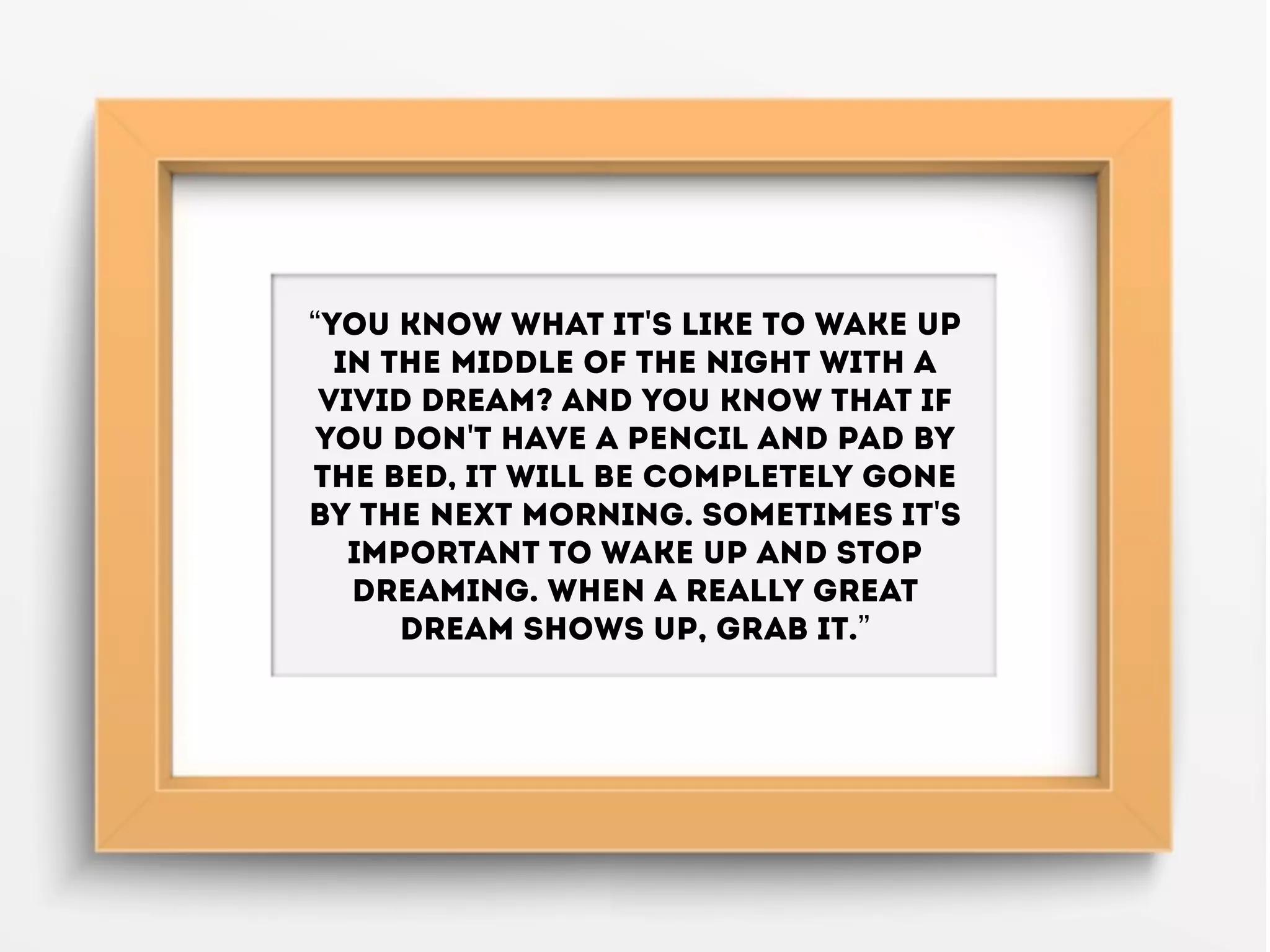 “You know what it's like to wake up
in the middle of the night with a
vivid dream? And you know that if
you don't have a pencil and pad by
the bed, it will be completely gone
by the next morning. Sometimes it's
important to wake up and stop
dreaming. When a really great
dream shows up, grab it.”
 