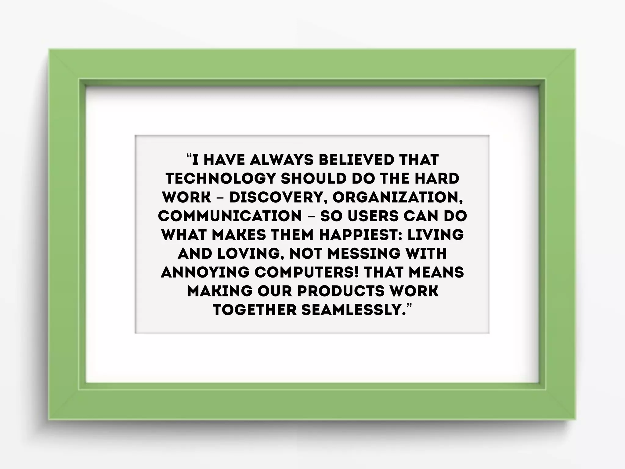 “I have always believed that
technology should do the hard
work - discovery, organization,
communication - so users can do
what makes them happiest: living
and loving, not messing with
annoying computers! That means
making our products work
together seamlessly.”
 