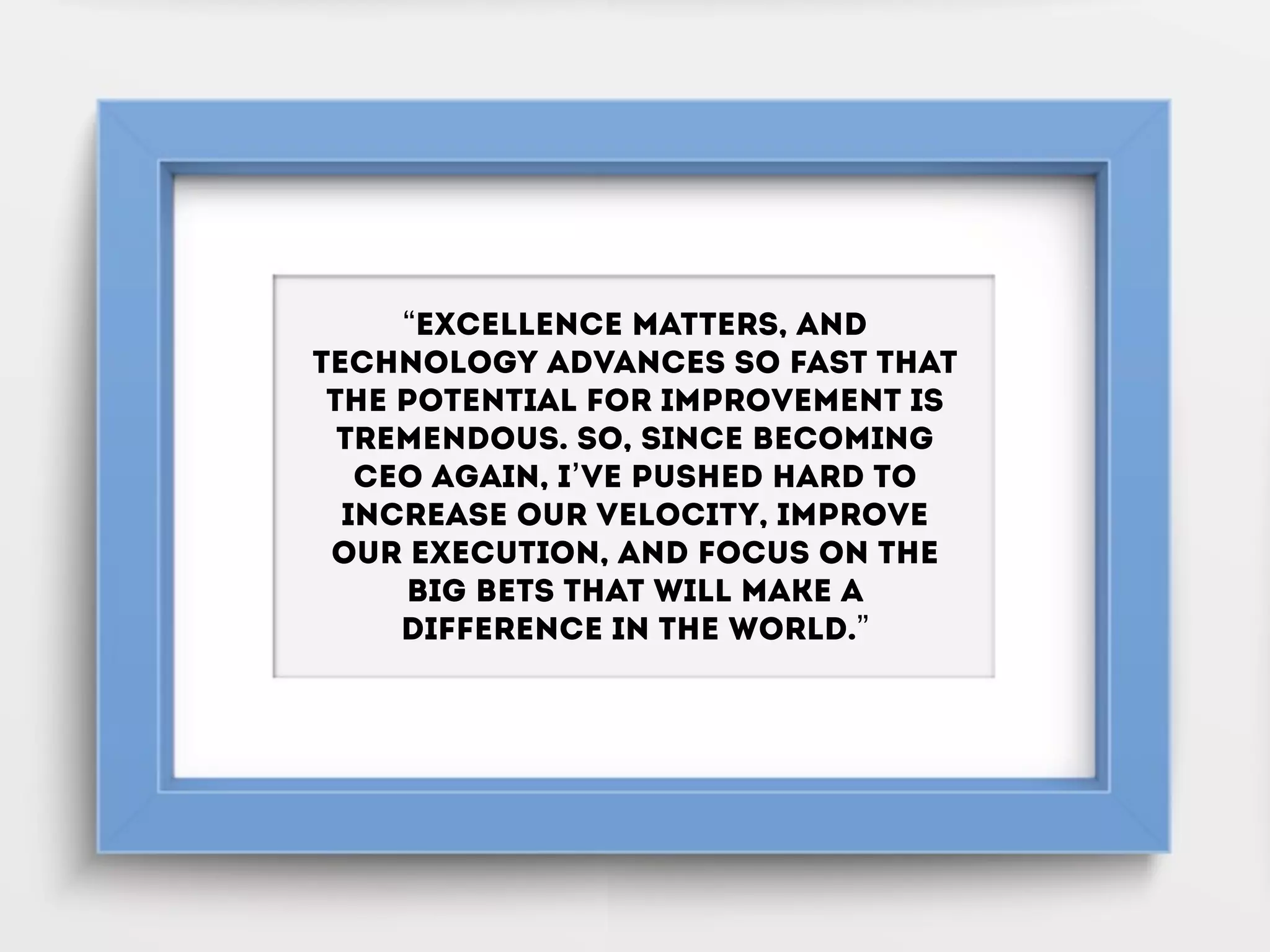 “Excellence matters, and
technology advances so fast that
the potential for improvement is
tremendous. So, since becoming
CEO again, I’ve pushed hard to
increase our velocity, improve
our execution, and focus on the
big bets that will make a
difference in the world.”
 