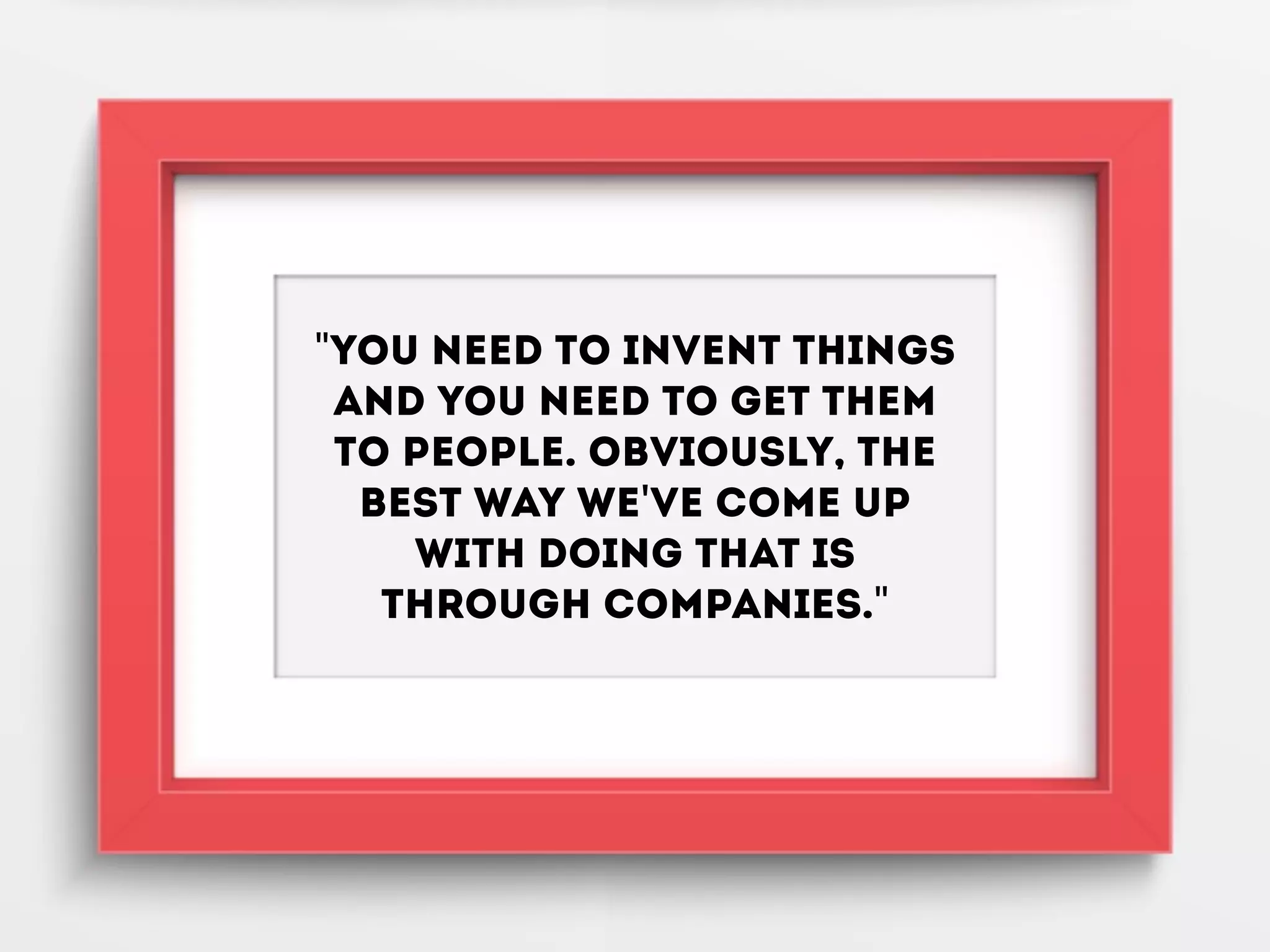 "You need to invent things
and you need to get them
to people. Obviously, the
best way we've come up
with doing that is
through companies."
 