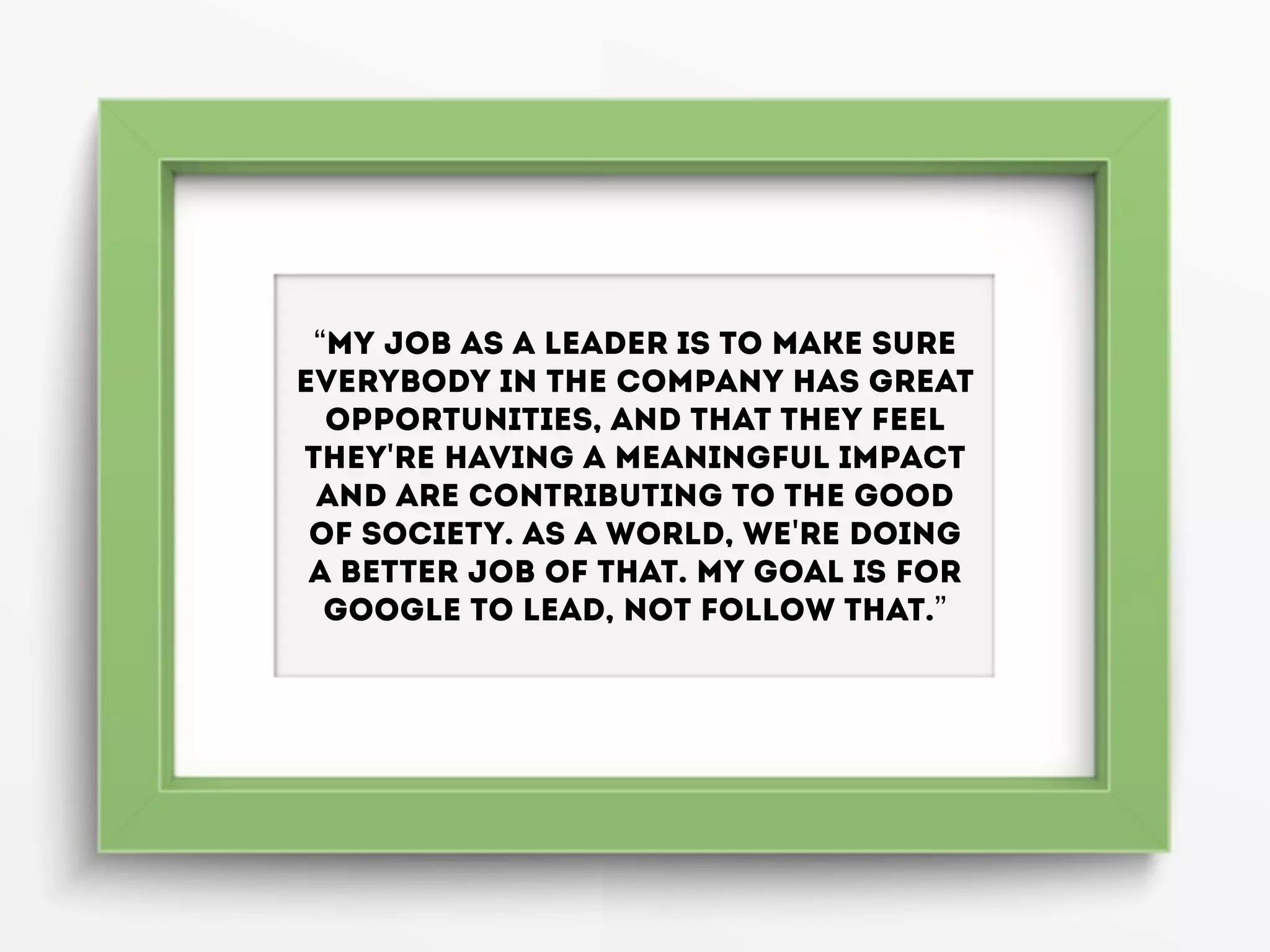 “My job as a leader is to make sure
everybody in the company has great
opportunities, and that they feel
they're having a meaningful impact
and are contributing to the good
of society. As a world, we're doing
a better job of that. My goal is for
Google to lead, not follow that.”
 