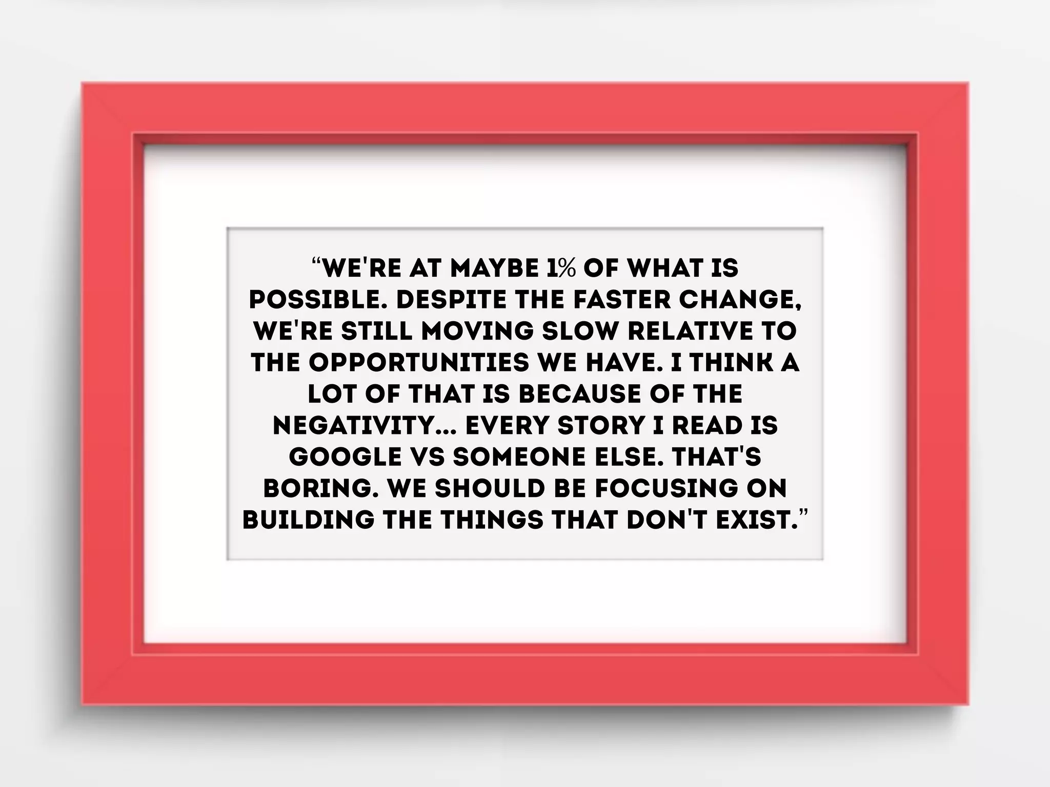 “We're at maybe 1% of what is
possible. Despite the faster change,
we're still moving slow relative to
the opportunities we have. I think a
lot of that is because of the
negativity... Every story I read is
Google vs someone else. That's
boring. We should be focusing on
building the things that don't exist.”
 