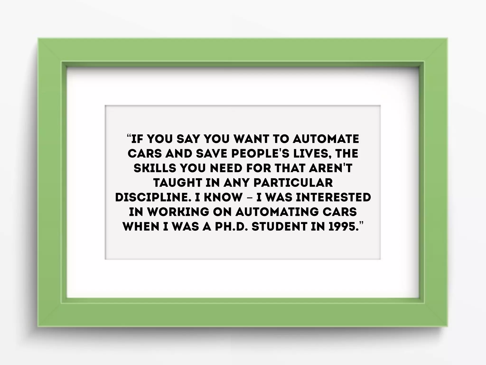 “If you say you want to automate
cars and save people's lives, the
skills you need for that aren't
taught in any particular
discipline. I know - I was interested
in working on automating cars
when I was a Ph.D. student in 1995.”
 
