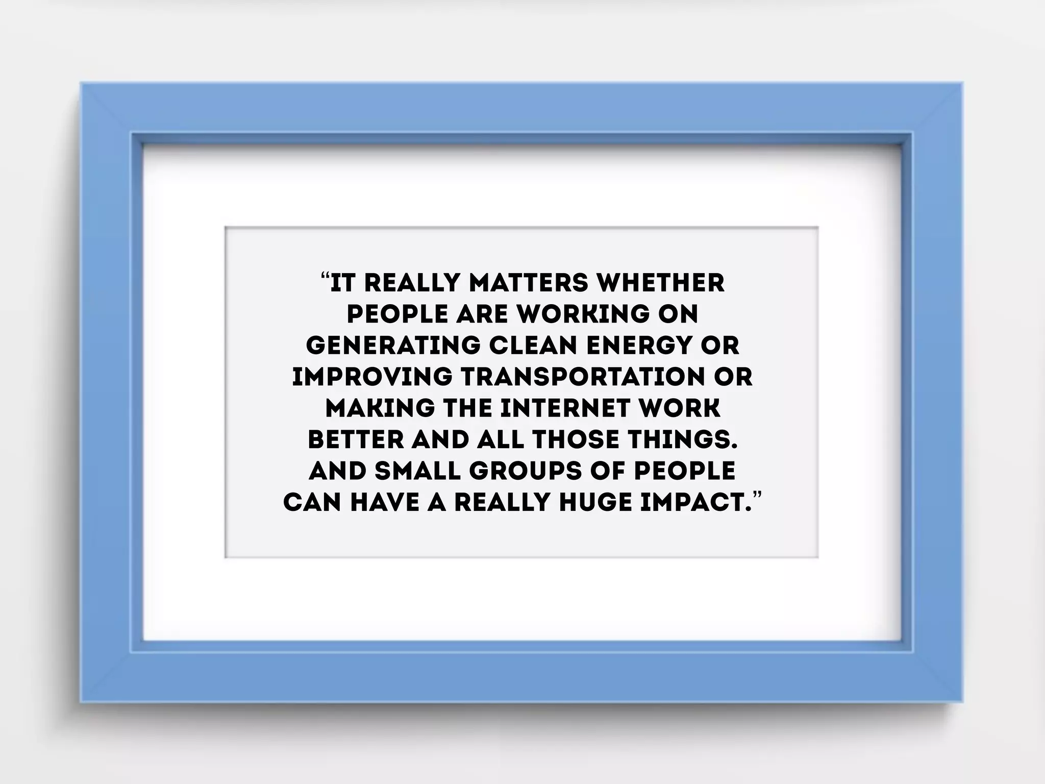 “It really matters whether
people are working on
generating clean energy or
improving transportation or
making the Internet work
better and all those things.
And small groups of people
can have a really huge impact.”
 