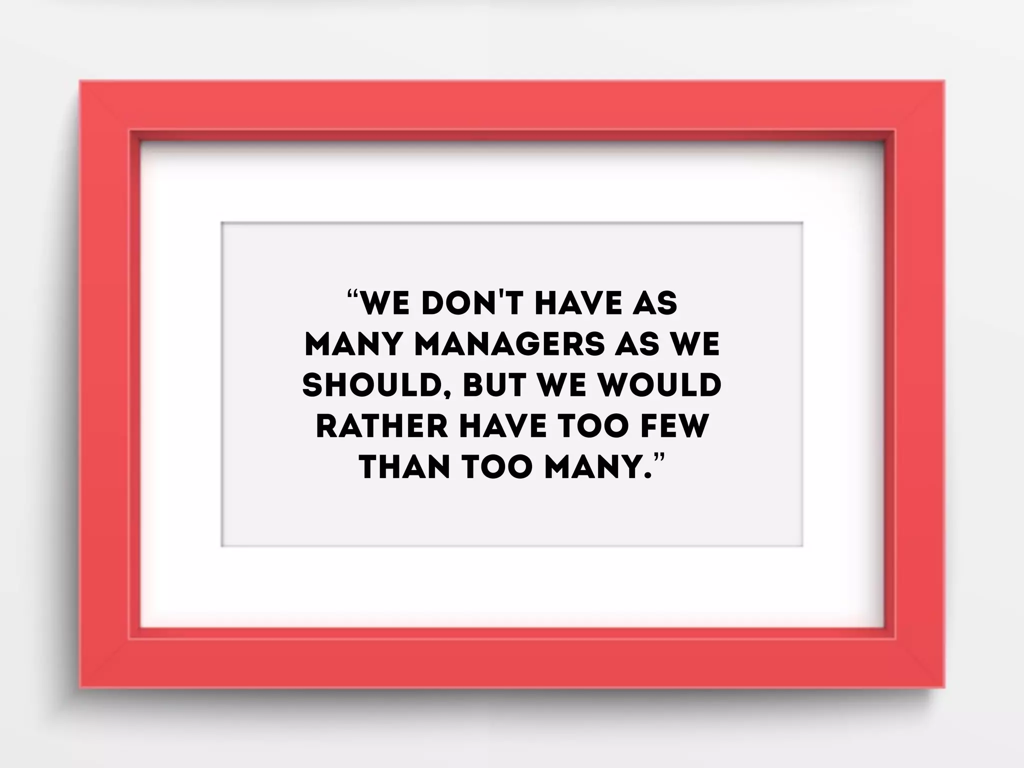 “We don't have as
many managers as we
should, but we would
rather have too few
than too many.”
 