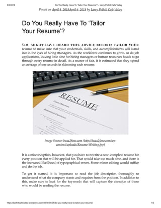 5/5/2018 Do You Really Have To ‘Tailor Your Resume’? – Larry Polhill Cafe Valley
https://lpolhillcafevalley.wordpress.com/2018/04/04/do-you-really-have-to-tailor-your-resume/ 1/3
Posted on April 4, 2018April 6, 2018 by Larry Polhill Cafe Valley
Do You Really Have To ‘Tailor
Your Resume’?
You might have heard this advice before: tailor your
resume to make sure that your credentials, skills, and accomplishments will stand
out in the eyes of hiring managers. As the workforce continues to grow, so do job
applications, leaving li le time for hiring managers or human resources heads to go
through every resume in detail. As a ma er of fact, it is estimated that they spend
an average of ten seconds in skimming each resume.
Image Source: buzz2fone.com (h p://buzz2fone.com/wp-
content/uploads/Resume-Writing.jpg)
It is a misconception, however, that you have to rewrite a new, complete resume for
every position that will be applied for. That would take too much time, and there is
the increased likelihood of typographical errors. Some minor editing would suﬃce
and do the job.
To get it started, it is important to read the job description thoroughly to
understand what the company wants and requires from the position. In addition to
this, make sure to look for the keywords that will capture the a ention of those
who would be reading the resume.
 