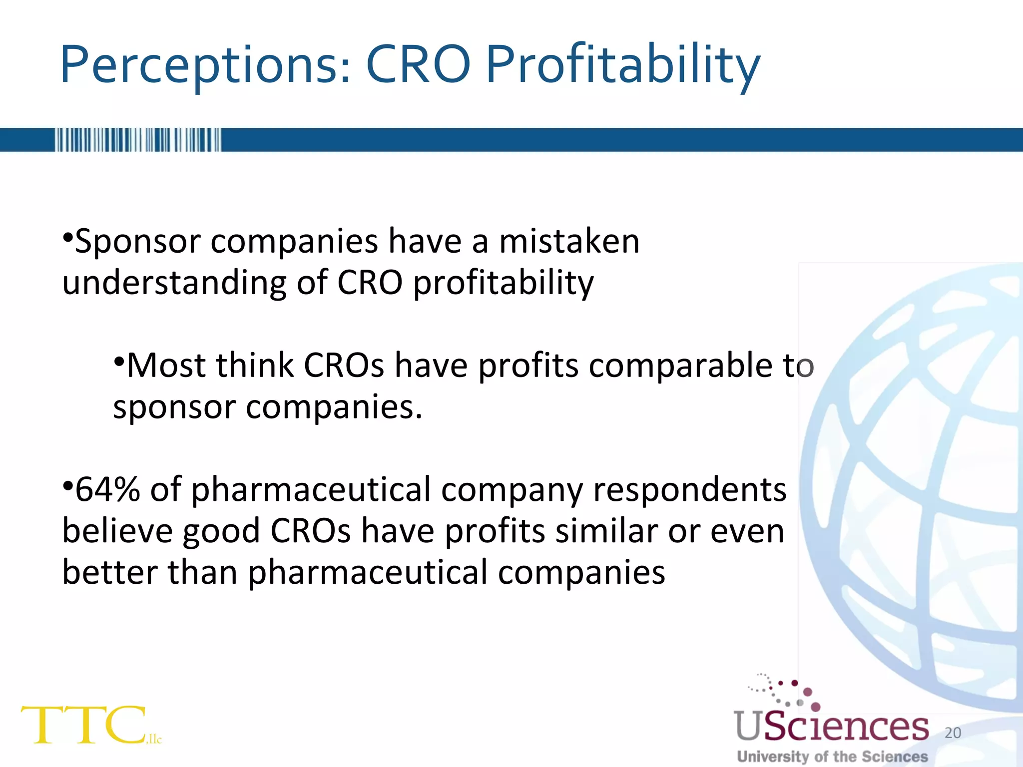 Sponsor companies have a mistaken understanding of CRO profitability Most think CROs have profits comparable to sponsor companies. 64% of pharmaceutical company respondents believe good CROs have profits similar or even better than pharmaceutical companies Perceptions: CRO Profitability 