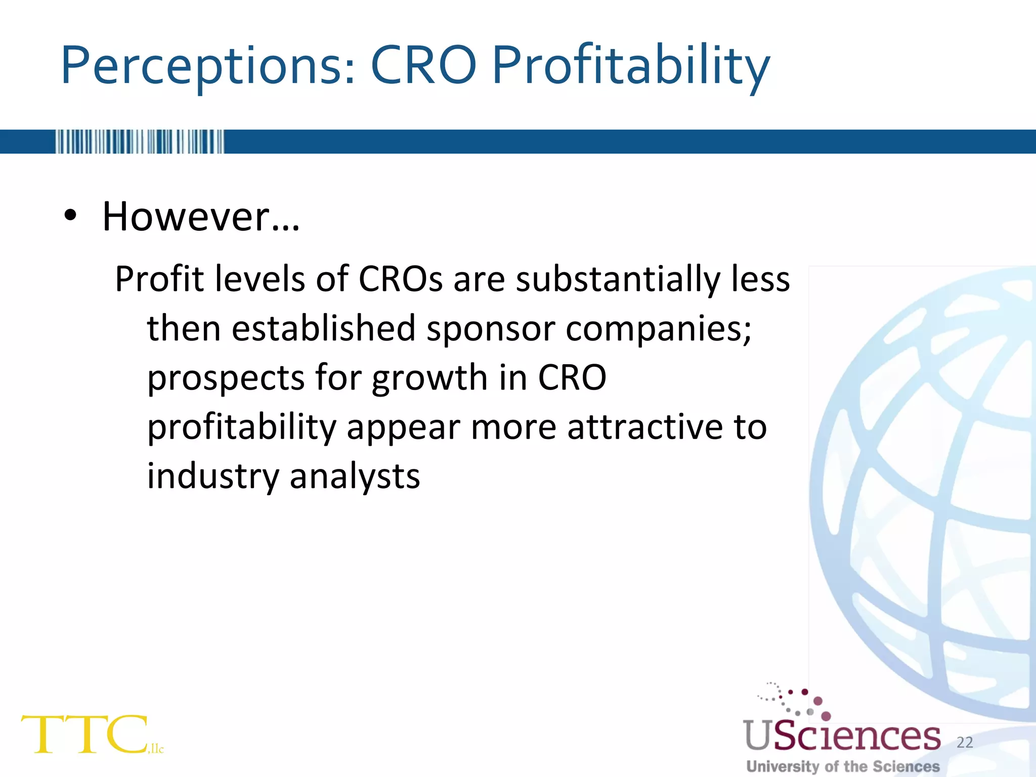 However… Profit levels of CROs are substantially less then established sponsor companies; prospects for growth in CRO profitability appear more attractive to industry analysts Perceptions: CRO Profitability 
